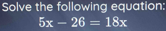 Solve the following equation:
5x-26=18x