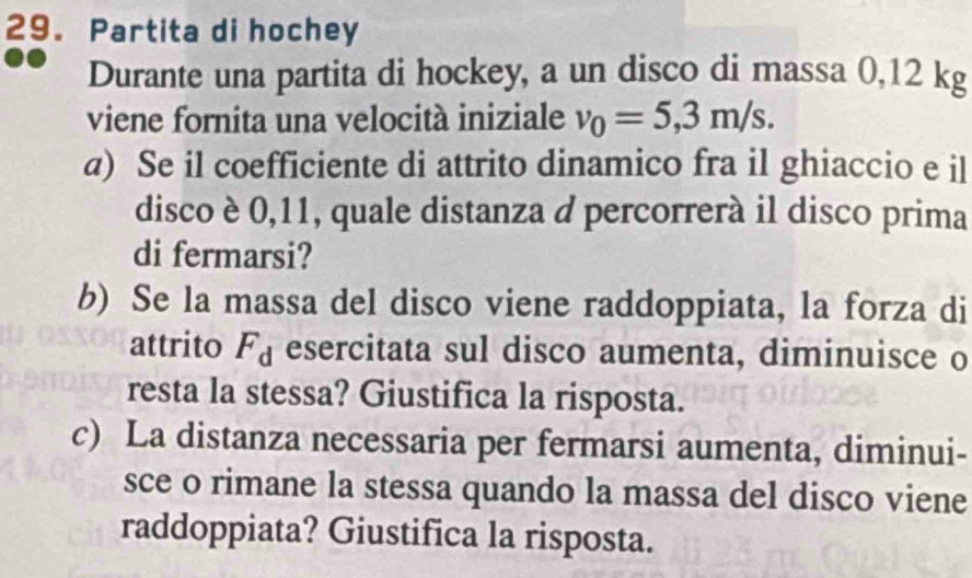 Partita di hochey 
Durante una partita di hockey, a un disco di massa 0,12 kg
viene fornita una velocità iniziale v_0=5,3m/s. 
a) Se il coefficiente di attrito dinamico fra il ghiaccio e il 
disco è 0,11, quale distanza d percorrerà il disco prima 
di fermarsi? 
b) Se la massa del disco viene raddoppiata, la forza di 
attrito F_d esercitata sul disco aumenta, diminuisce o 
resta la stessa? Giustifica la risposta. 
c) La distanza necessaria per fermarsi aumenta, diminui- 
sce o rimane la stessa quando la massa del disco viene 
raddoppiata? Giustifica la risposta.