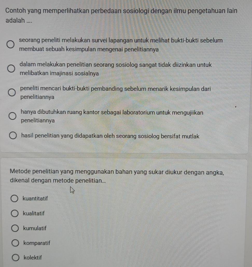 Contoh yang memperlihatkan perbedaan sosiologi dengan ilmu pengetahuan lain
adalah ....
seorang peneliti melakukan survei lapangan untuk melihat bukti-bukti sebelum
membuat sebuah kesimpulan mengenai penelitiannya
dalam melakukan penelitian seorang sosiolog sangat tidak diizinkan untuk
melibatkan imajinasi sosialnya
peneliti mencari bukti-bukti pembanding sebelum menarik kesimpulan dari
penelitiannya
hanya dibutuhkan ruang kantor sebagai laboratorium untuk mengujiikan
penelitiannya
hasil penelitian yang didapatkan oleh seorang sosiolog bersifat mutlak
Metode penelitian yang menggunakan bahan yang sukar diukur dengan angka,
dikenal dengan metode penelitian...
kuantitatif
kualitatif
kumulatif
komparatif
kolektif