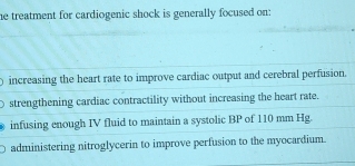 he treatment for cardiogenic shock is generally focused on:
increasing the heart rate to improve cardiac output and cerebral perfusion.
strengthening cardiac contractility without increasing the heart rate.
infusing enough IV fluid to maintain a systolic BP of 110 mm Hg
administering nitroglycerin to improve perfusion to the myocardium