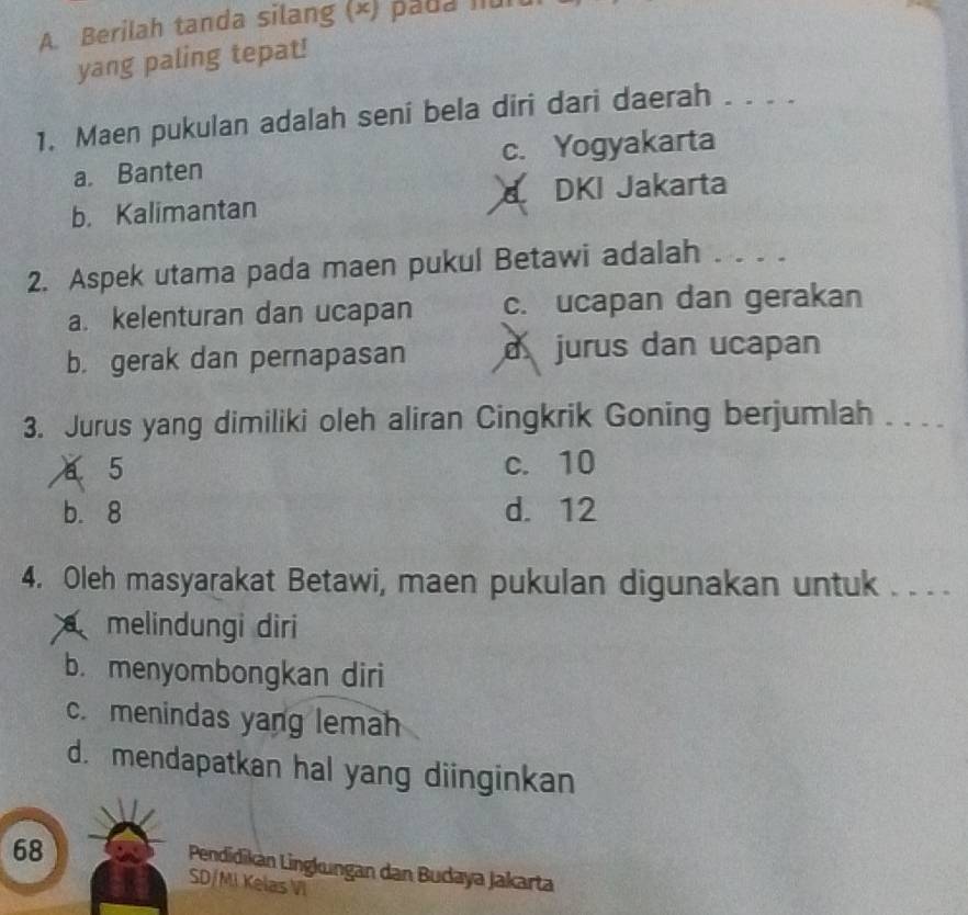 Berilah tanda silang (×) pada Iul
yang paling tepat!
1. Maen pukulan adalah seni bela diri dari daerah . . . .
a. Banten c. Yogyakarta
b. Kalimantan DKI Jakarta
2. Aspek utama pada maen pukul Betawi adalah . . . .
a. kelenturan dan ucapan c. ucapan dan gerakan
b. gerak dan pernapasan d jurus dan ucapan
3. Jurus yang dimiliki oleh aliran Cingkrik Goning berjumlah . . . .
a 5 c. 10
b. 8 d. 12
4. Oleh masyarakat Betawi, maen pukulan digunakan untuk . . . .
melindungi diri
b. menyombongkan diri
c. menindas yang lemah
d. mendapatkan hal yang diinginkan
68
Pendidikán Lingkungan dan Budaya Jakarta
SD/MI Kelas VI