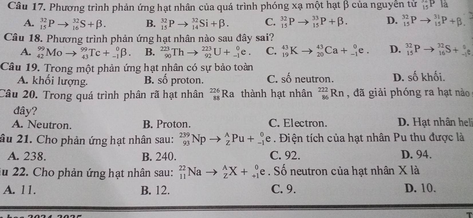 Phương trình phản ứng hạt nhân của quá trình phóng xạ một hạt β của nguyên tử _(15)^(32)Pla
A. _(15)^(32)Pto _(16)^(32)S+beta . B. _(15)^(32)Pto _(14)^(32)Si+beta . C. _(15)^(32)P _(15)^(33)P+beta . D. _(15)^(32)Pto _(15)^(31)P+beta .
Câu 18. Phương trình phản ứng hạt nhân nào sau đây sai?
A. _(42)^(99)Moto _(43)^(99)Tc+_(-1)^0beta . B. _(90)^(223)Thto _(92)^(223)U+_(-1)^0e. C. _(19)^(43)K _(20)^(43)Ca+_(-1)^0e. D. _(15)^(32)P to _(16)^(32)S+_(-1)^0e
Câu 19. Trong một phản ứng hạt nhân có sự bảo toàn
mwidehat A
A. khối lượng. B. số proton. C. số neutron. D. số khối.
Câu 20. Trong quá trình phân rã hạt nhân _(88)^(226)Ra thành hạt nhân _(86)^(222)Rn , đã giải phóng ra hạt nào
đây?
A. Neutron. B. Proton. C. Electron. D. Hạt nhân heli
âu 21. Cho phản ứng hạt nhân sau: _(93)^(239)Npto _Z^APu+_(-1)^0 e . Điện tích của hạt nhân Pu thu được là
A. 238. B. 240. C. 92. D. 94.
lu 22. Cho phản ứng hạt nhân sau: _(11)^(22)Nato _Z^AX+_(+1)^0 e . Số neutron của hạt nhân X là
A. 11. B. 12. C. 9. D. 10.