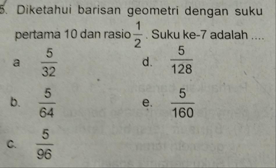 Diketahui barisan geometri dengan suku
pertama 10 dan rasio  1/2 . Suku ke -7 adalah ....
a  5/32 
d.  5/128 
b.  5/64   5/160 
e.
C.  5/96 