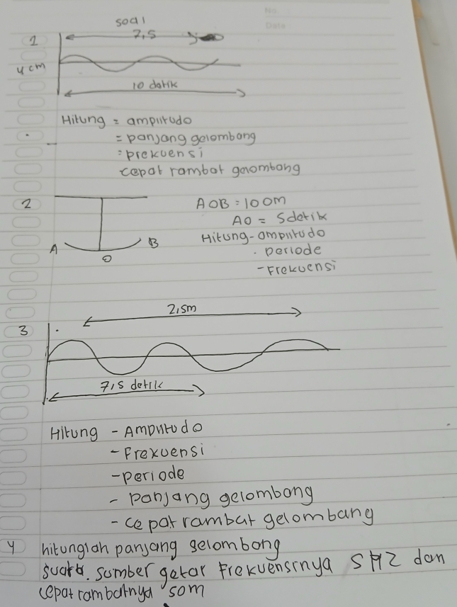 soal 
2
2. 5
u cm
10 darik 
Hiting = ampitodo 
= panjang gelombang 
prekuensi 
cepat rambor geombong 
2
AOB=100m
AO=S detik 
A 
B Hitung-ompuru do 
o periode 
- Frekuensi 
3 
Hikung - Amputrodo 
- Frexuensi 
- periode 
- ponjang gelombong 
- cepar rambar gelombang 
y hitonglan panjang selombong 
soorb. sumber getar frekvensinya SH2 don 
cepat rambarnya som