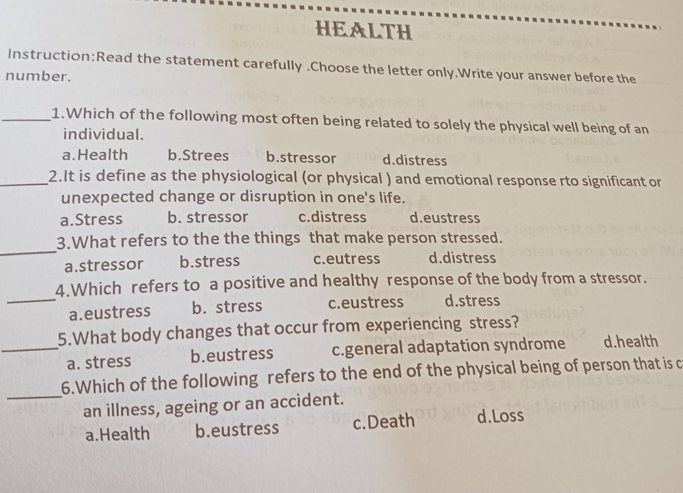 HEALTH
Instruction:Read the statement carefully .Choose the letter only.Write your answer before the
number.
_1.Which of the following most often being related to solely the physical well being of an
individual.
a.Health b.Strees b.stressor d.distress
_2.It is define as the physiological (or physical ) and emotional response rto significant or
unexpected change or disruption in one's life.
a.Stress b. stressor c.distress d.eustress
_
3.What refers to the the things that make person stressed.
a.stressor b.stress c.eutress d.distress
4.Which refers to a positive and healthy response of the body from a stressor.
_a.eustress b. stress c.eustress d.stress
5.What body changes that occur from experiencing stress?
_a. stress b.eustress c.general adaptation syndrome d.health
_
6.Which of the following refers to the end of the physical being of person that is c
an illness, ageing or an accident.
a.Health b.eustress c.Death
d.Loss