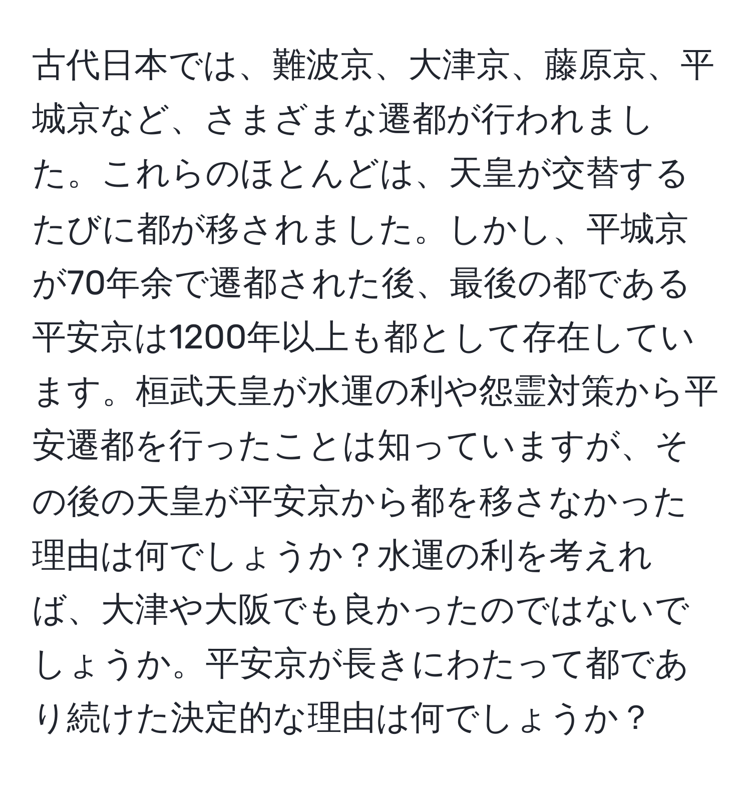 古代日本では、難波京、大津京、藤原京、平城京など、さまざまな遷都が行われました。これらのほとんどは、天皇が交替するたびに都が移されました。しかし、平城京が70年余で遷都された後、最後の都である平安京は1200年以上も都として存在しています。桓武天皇が水運の利や怨霊対策から平安遷都を行ったことは知っていますが、その後の天皇が平安京から都を移さなかった理由は何でしょうか？水運の利を考えれば、大津や大阪でも良かったのではないでしょうか。平安京が長きにわたって都であり続けた決定的な理由は何でしょうか？