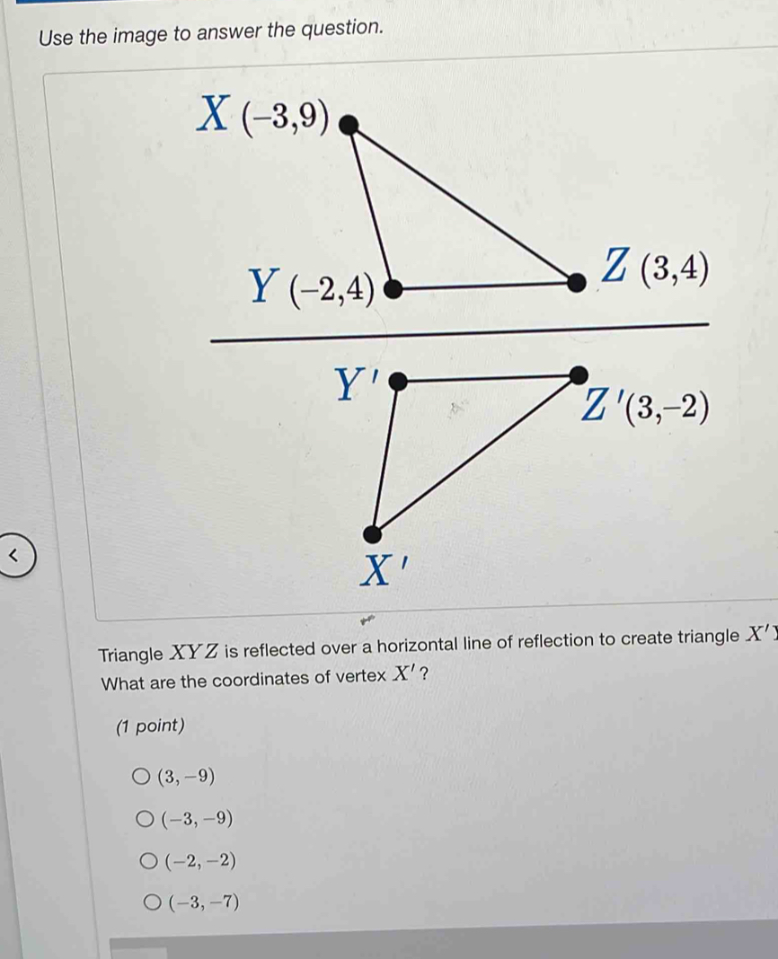 Use the image to answer the question.
Triangle XYZ is reflected over a horizontal line of reflection to create triangle X'
What are the coordinates of vertex X' ?
(1 point)
(3,-9)
(-3,-9)
(-2,-2)
(-3,-7)