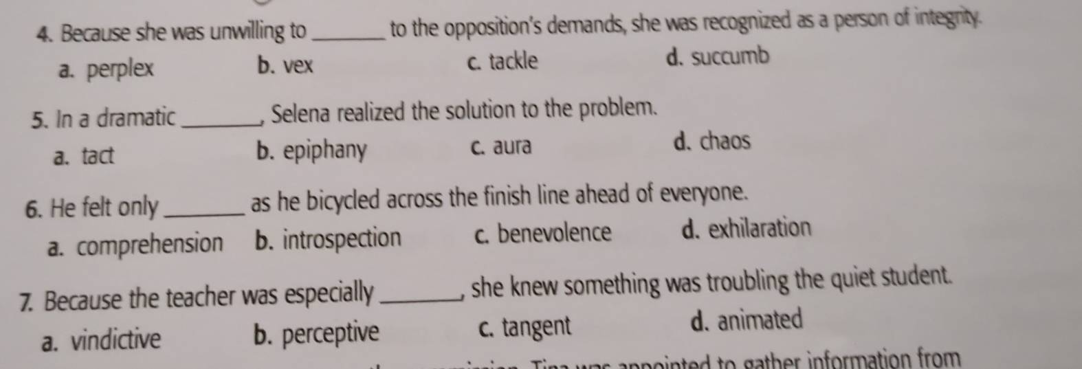 Because she was unwilling to _to the opposition's demands, she was recognized as a person of integrity.
a. perplex b. vex c. tackle d. succumb
5. In a dramatic_ , Selena realized the solution to the problem.
a. tact b. epiphany c. aura d. chaos
6. He felt only_ as he bicycled across the finish line ahead of everyone.
a. comprehension b. introspection c. benevolence d. exhilaration
7. Because the teacher was especially_ , she knew something was troubling the quiet student.
a. vindictive b. perceptive c. tangent d. animated
anpointed to gather information from