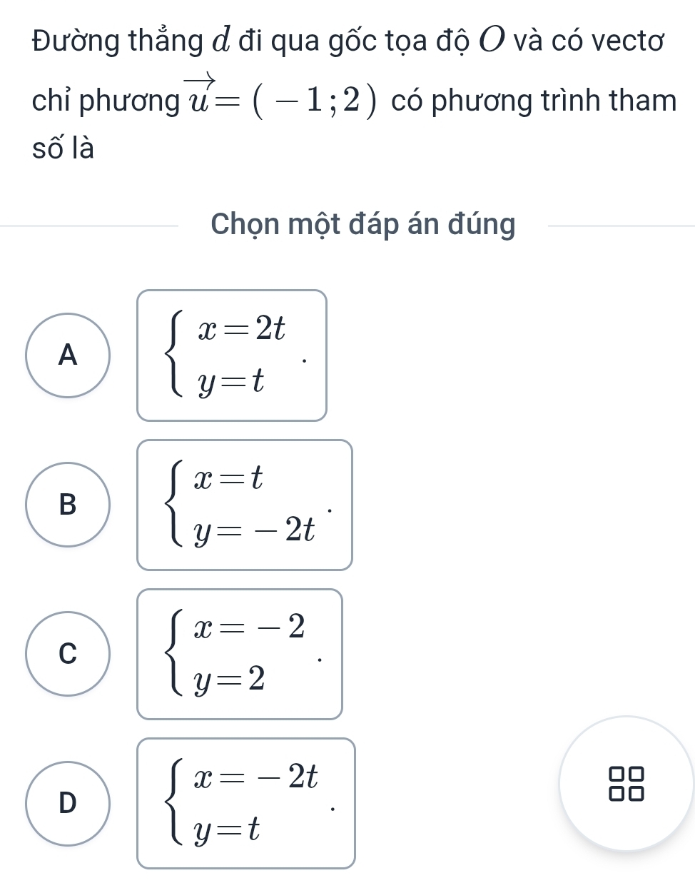 Đường thẳng đ đi qua gốc tọa độ O và có vectơ
chỉ phương vector u=(-1;2) có phương trình tham
số là
Chọn một đáp án đúng
A
beginarrayl x=2t y=tendarray..
B
beginarrayl x=t y=-2tendarray..
C
beginarrayl x=-2 y=2endarray..
D
beginarrayl x=-2t y=tendarray.