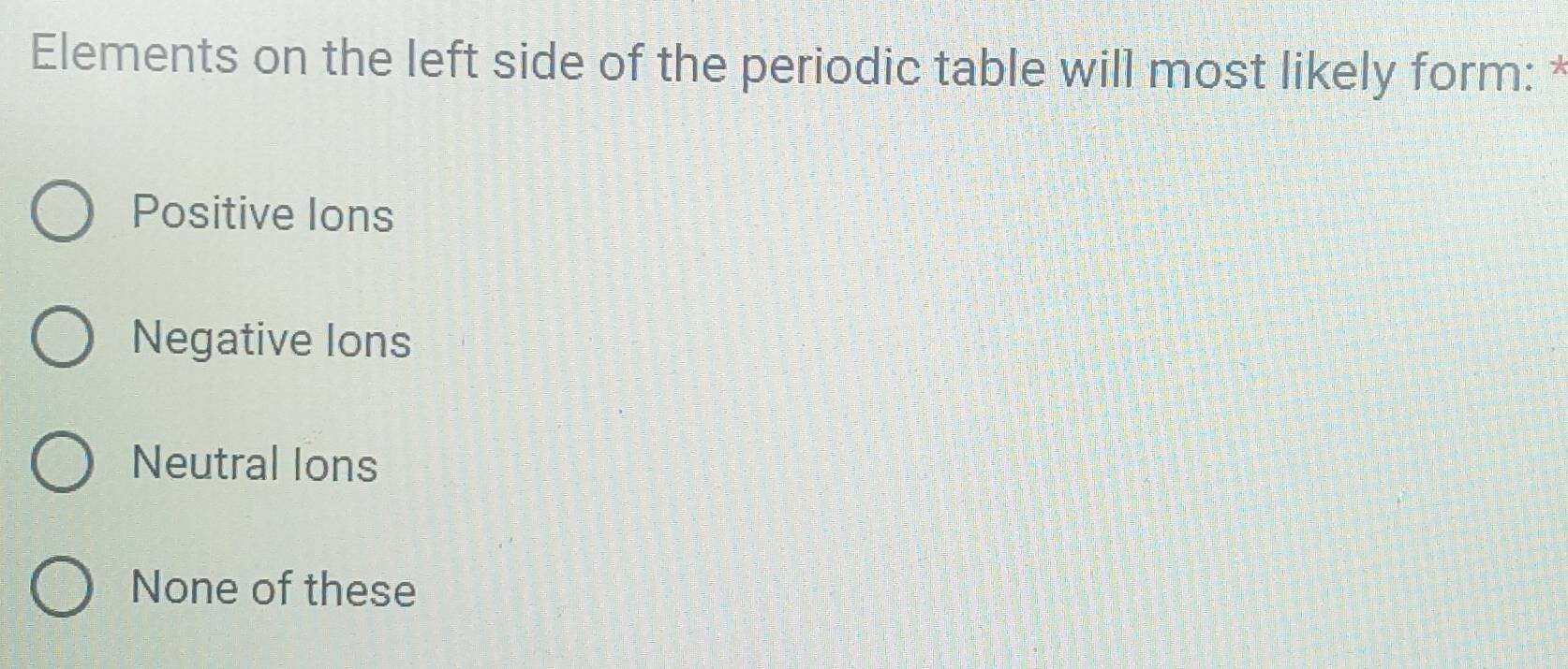 Elements on the left side of the periodic table will most likely form: *
Positive lons
Negative lons
Neutral Ions
None of these