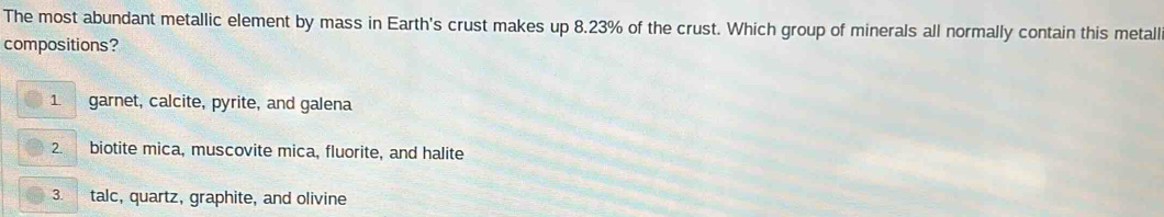 The most abundant metallic element by mass in Earth's crust makes up 8.23% of the crust. Which group of minerals all normally contain this metall
compositions?
1. garnet, calcite, pyrite, and galena
2. biotite mica, muscovite mica, fluorite, and halite
3. talc, quartz, graphite, and olivine