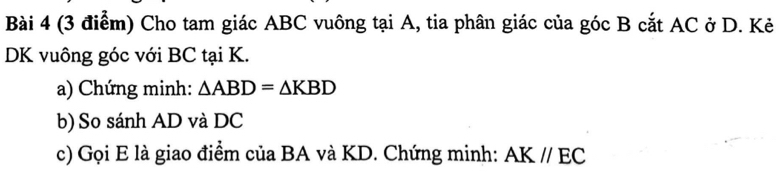 Cho tam giác ABC vuông tại A, tia phân giác của góc B cắt AC ở D. Kẻ
DK vuông góc với BC tại K. 
a) Chứng minh: △ ABD=△ KBD
b) So sánh AD và DC
c) Gọi E là giao điểm của BA và KD. Chứng minh: AK//EC