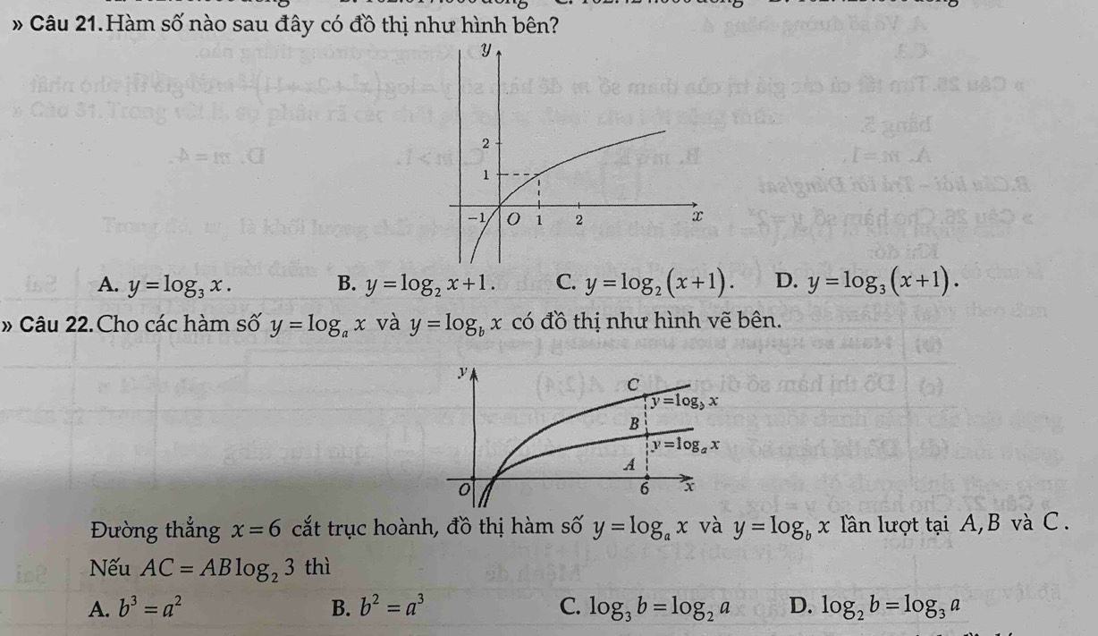 # Câu 21.Hàm số nào sau đây có đồ thị như hình bên?
A. y=log _3x. B. y=log _2x+1. C. y=log _2(x+1). D. y=log _3(x+1).
» Câu 22.Cho các hàm số y=log _ax và y=log _bx có đồ thị như hình vẽ bên.
Đường thẳng x=6 cắt trục hoành, đồ thị hàm số y=log _ax và y=log _bx lần lượt tại A, B và C .
Nếu AC=ABlog _23 thì
A. b^3=a^2 B. b^2=a^3 C. log _3b=log _2a D. log _2b=log _3a