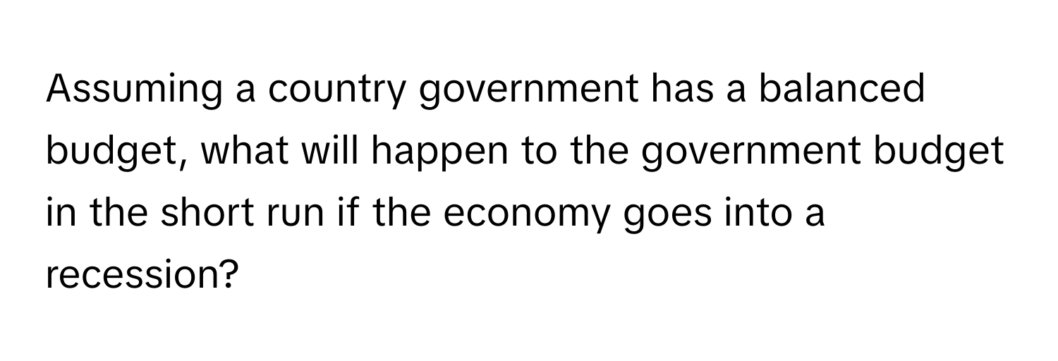 Assuming a country government has a balanced budget, what will happen to the government budget in the short run if the economy goes into a recession?