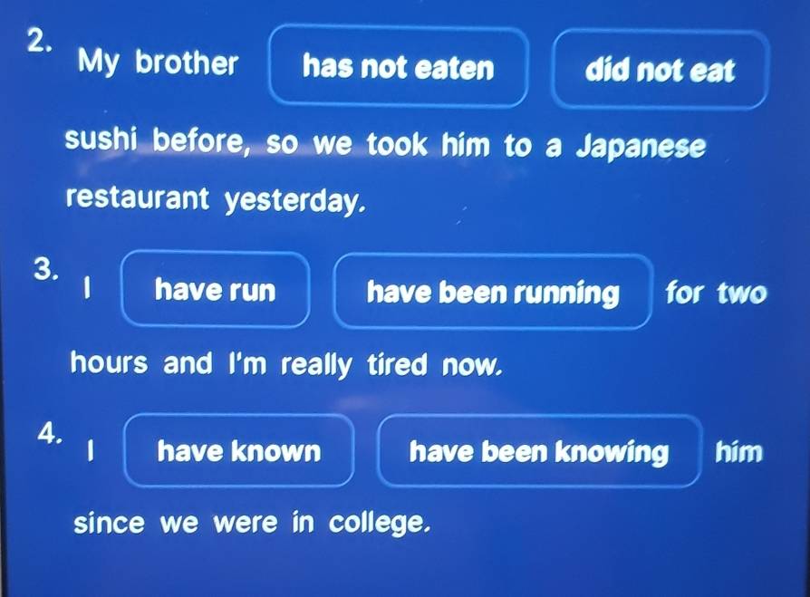 My brother has not eaten did not eat 
sushi before, so we took him to a Japanese 
restaurant yesterday. 
3. 
1 have run have been running for two
hours and I'm really tired now. 
4. 
1 have known have been knowing him 
since we were in college.