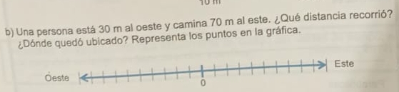 10 m
b) Una persona está 30 m al oeste y camina 70 m al este. ¿Qué distancia recorrió? 
¿Dónde quedó ubicado? Representa los puntos en la gráfica.