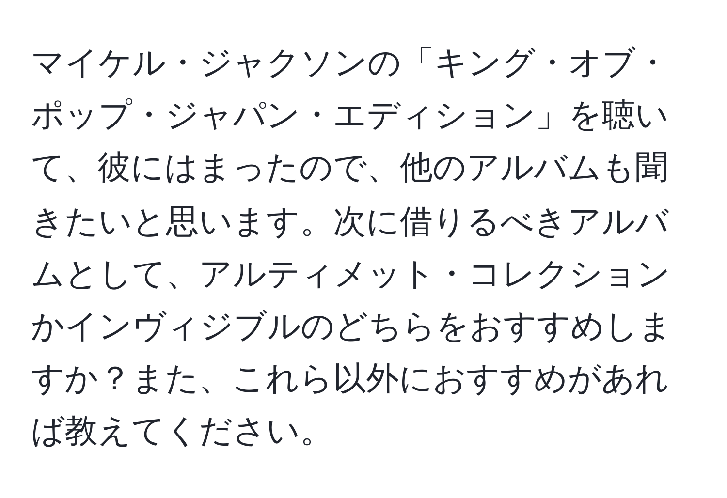 マイケル・ジャクソンの「キング・オブ・ポップ・ジャパン・エディション」を聴いて、彼にはまったので、他のアルバムも聞きたいと思います。次に借りるべきアルバムとして、アルティメット・コレクションかインヴィジブルのどちらをおすすめしますか？また、これら以外におすすめがあれば教えてください。