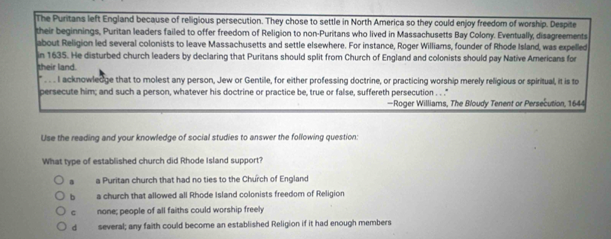 The Puritans left England because of religious persecution. They chose to settle in North America so they could enjoy freedom of worship. Despite
their beginnings, Puritan leaders failed to offer freedom of Religion to non-Puritans who lived in Massachusetts Bay Colony. Eventually, disagreements
about Religion led several colonists to leave Massachusetts and settle elsewhere. For instance, Roger Williams, founder of Rhode Island, was expelled
in 1635. He disturbed church leaders by declaring that Puritans should split from Church of England and colonists should pay Native Americans for
their land.
I acknowledge that to molest any person, Jew or Gentile, for either professing doctrine, or practicing worship merely religious or spiritual, it is to
persecute him; and such a person, whatever his doctrine or practice be, true or false, suffereth persecution . . "
—Roger Williams, The Bloudy Tenent or Persecution, 1644
Use the reading and your knowledge of social studies to answer the following question:
What type of established church did Rhode Island support?
a a Puritan church that had no ties to the Church of England
b a church that allowed all Rhode Island colonists freedom of Religion
C none; people of all faiths could worship freely
d several; any faith could become an established Religion if it had enough members