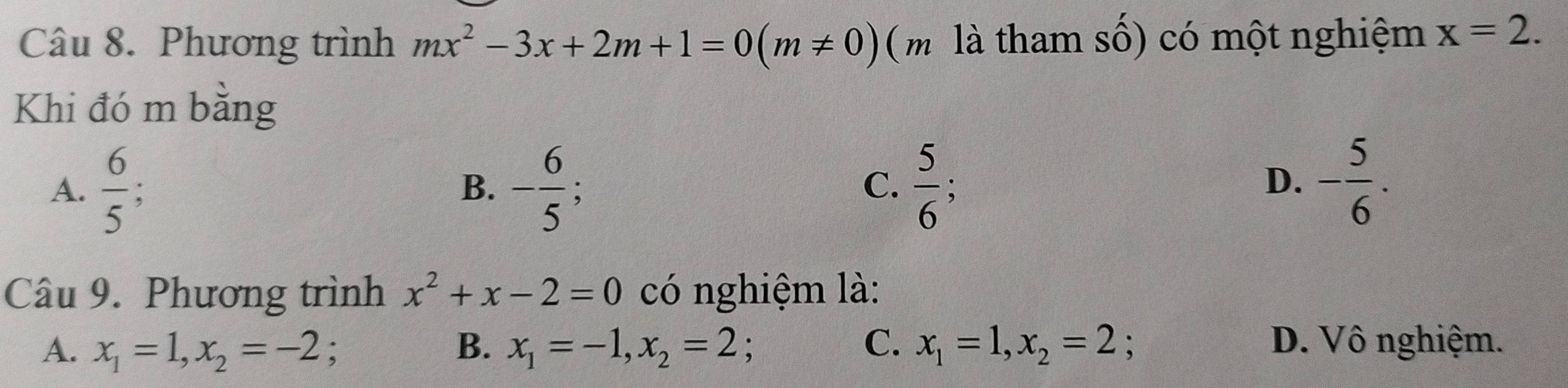 Phương trình mx^2-3x+2m+1=0(m!= 0) (m là tham số) có một nghiệm x=2. 
Khi đó m bằng
A.  6/5 ; B. - 6/5  C.  5/6  - 5/6 . 
D.
Câu 9. Phương trình x^2+x-2=0 có nghiệm là:
A. x_1=1, x_2=-2 、 B. x_1=-1, x_2=2; C. x_1=1, x_2=2; D. Vô nghiệm.