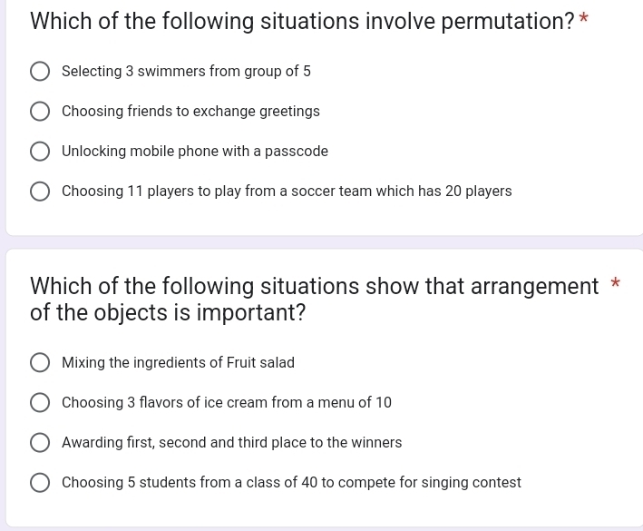 Which of the following situations involve permutation? *
Selecting 3 swimmers from group of 5
Choosing friends to exchange greetings
Unlocking mobile phone with a passcode
Choosing 11 players to play from a soccer team which has 20 players
Which of the following situations show that arrangement *
of the objects is important?
Mixing the ingredients of Fruit salad
Choosing 3 flavors of ice cream from a menu of 10
Awarding first, second and third place to the winners
Choosing 5 students from a class of 40 to compete for singing contest