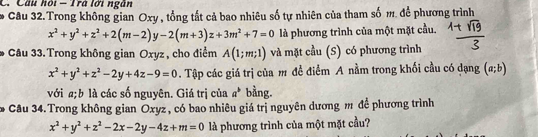 Cầu hỏi - Trả lới ngân 
* Câu 32. Trong không gian Oxy , tổng tất cả bao nhiêu số tự nhiên của tham số m. để phương trình
x^2+y^2+z^2+2(m-2)y-2(m+3)z+3m^2+7=0 là phương trình của một mặt cầu. 
* Câu 33. Trong không gian Oxyz, cho điểm A(1;m;1) và mặt cầu (S) có phương trình
x^2+y^2+z^2-2y+4z-9=0. Tập các giá trị của m đề điểm A nằm trong khối cầu có dạng (a;b)
với a;b là các số nguyên. Giá trị của a^b bằng. 
* Câu 34. Trong không gian Oxyz, có bao nhiêu giá trị nguyên dương m để phương trình
x^2+y^2+z^2-2x-2y-4z+m=0 là phương trình của một mặt cầu?