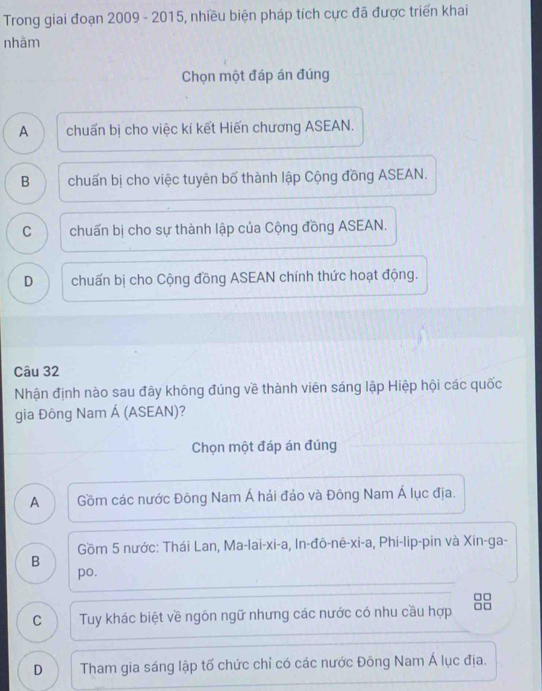Trong giai đoạn 2009 - 2015, nhiều biện pháp tích cực đã được triển khai
nhằm
Chọn một đáp án đúng
A chuẩn bị cho việc kí kết Hiến chương ASEAN.
B chuẩn bị cho việc tuyên bố thành lập Cộng đồng ASEAN.
C chuẩn bị cho sự thành lập của Cộng đồng ASEAN.
D chuẩn bị cho Cộng đồng ASEAN chính thức hoạt động.
Câu 32
Nhận định nào sau đây không đúng về thành viên sáng lập Hiệp hội các quốc
gia Đông Nam Á (ASEAN)?
Chọn một đáp án đúng
A Gồm các nước Đông Nam Á hải đảo và Đông Nam Á lục địa.
Gồm 5 nước: Thái Lan, Ma-lai-xi-a, In-đô-nê-xi-a, Phi-lip-pin và Xin-ga-
B
po.
□ □
C Tuy khác biệt về ngôn ngữ nhưng các nước có nhu cầu hợp
D Tham gia sáng lập tổ chức chỉ có các nước Đông Nam Á lục địa.