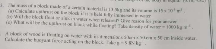  0,10,7,02,
3, The mass of a block made of a certain material is 13.5kg and its volume is 15* 10^(-3)m^3. 
(a) Calculate upthrust on the block if it is held fully immersed in water 
(b) Will the block float or sink in water when released? Give reason for your answer 
(c) What will be the upthrust on block while floating? Take density of water =1000kgm^(-3). 
. A block of wood is floating on water with its dimensions 50cm* 50cm* 50cm inside water. 
Calculate the buoyant force acting on the block. Take g=9.8Nkg^(-1).