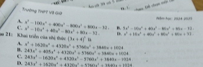 Ao cờ 39 có 5
D. V
Trường THPT Võ Giữ
A.
Năm học: 2024-2025
C. x^3-100x^4+400x^3-800x^2+800x-32. x^5-10x^4+40x^3-80x^3+80x-32. B . 5x^3-10x^4+40x^3-80x^2+80x-32,
D. x^3+10x^4+40x^3+80x^2+80x+32, 
ău 21: Khai triển của nhị thức (3x+4)^3 là
A.
B. x^5+1620x^4+4320x^3+5760x^2+3840x+1024
C. 243x^5+405x^4+4320x^3+5760x^2+3840x+1024.
243x^3-1620x^4+4320x^3-5760x^2+3840x-1024.
D. 243x^3+1620x^4+4320x^3+5760x^2+3840x+1024