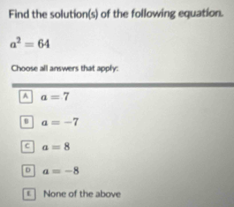 Find the solution(s) of the following equation.
a^2=64
Choose all answers that apply:
A a=7
B a=-7
c a=8
D a=-8
None of the above