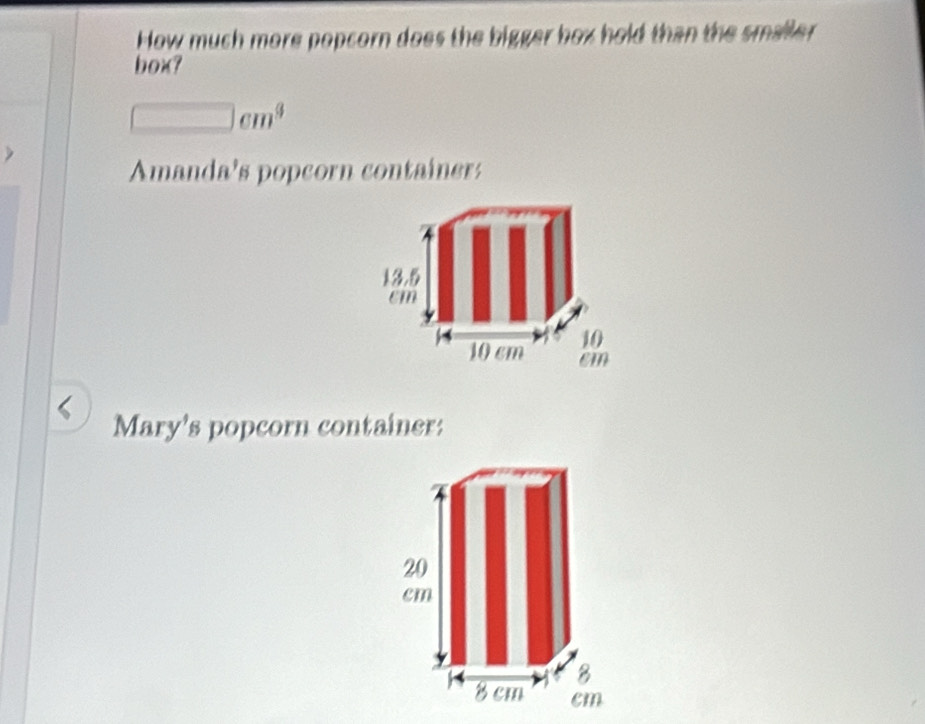 How much more popcorn does the bigger box hold than the smaller 
box?
□ cm^3
Amanda's popcorn container: 
Mary's popcorn container: