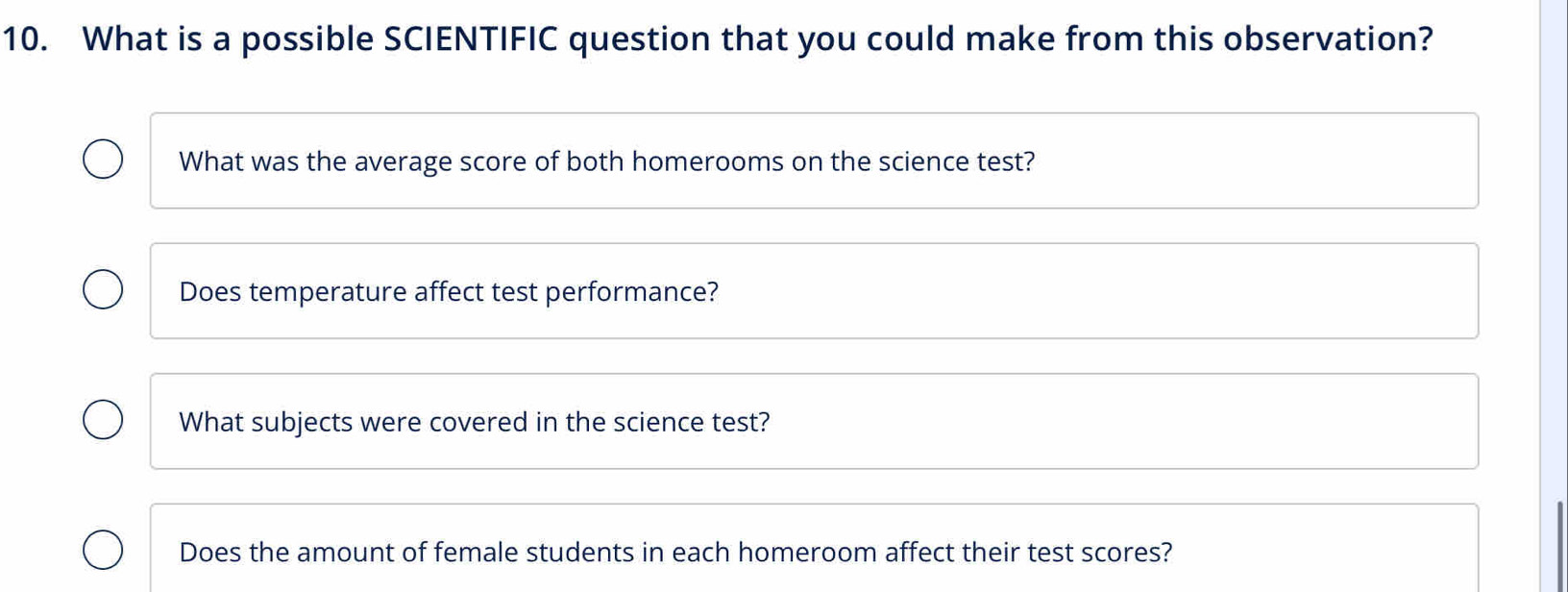 What is a possible SCIENTIFIC question that you could make from this observation?
What was the average score of both homerooms on the science test?
Does temperature affect test performance?
What subjects were covered in the science test?
Does the amount of female students in each homeroom affect their test scores?