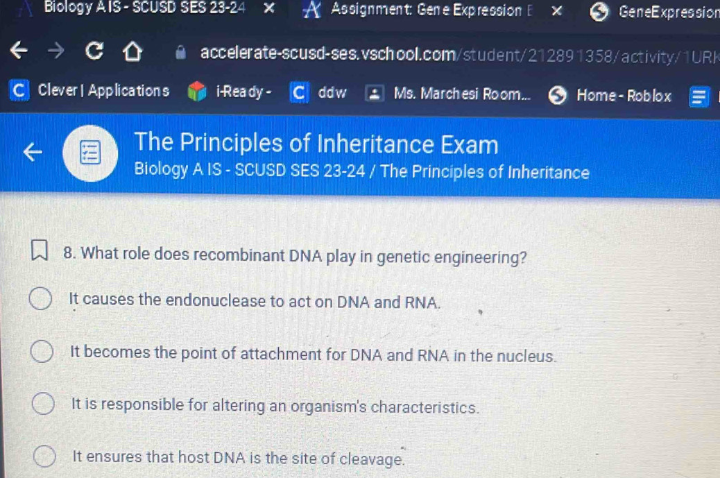 Biology A IS - SCUSD SES 23-24 Assignment: Gene Expression E GeneExpression
accelerate-scusd-ses.vschool.com/student/212891358/activity/1URK
C Clever | Applications i-Rea dy - ddw Ms. Marchesi Room... Home- Roblox
The Principles of Inheritance Exam
Biology A IS - SCUSD SES 23-24 / The Principles of Inheritance
8. What role does recombinant DNA play in genetic engineering?
It causes the endonuclease to act on DNA and RNA.
It becomes the point of attachment for DNA and RNA in the nucleus.
It is responsible for altering an organism's characteristics.
It ensures that host DNA is the site of cleavage.