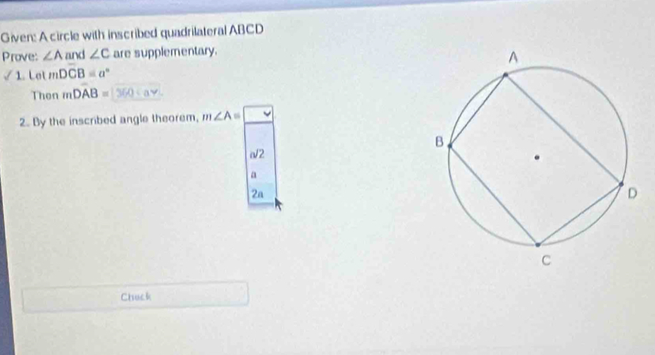 Given: A circle with inscribed quadrilateral ABCD
Prove: ∠ A and ∠ C are supplementary. 
1. Lot mDCB=a°
Then mDAB=360cm^2
2. By the inscribed angle theorem, m∠ A
J2 
a 
2a 
Chuck