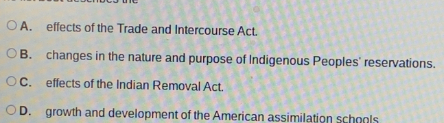 A. effects of the Trade and Intercourse Act.
B. changes in the nature and purpose of Indigenous Peoples' reservations.
C. effects of the Indian Removal Act.
D. growth and development of the American assimilation schools