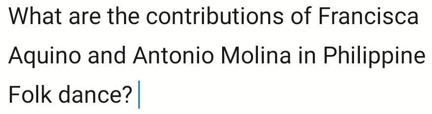 What are the contributions of Francisca 
Aquino and Antonio Molina in Philippine 
Folk dance?