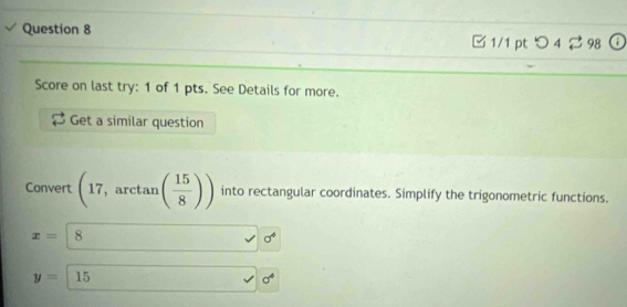 □ 1/1 pt つ 4 $ 98 . 
Score on last try: 1 of 1 pts. See Details for more. 
Get a similar question 
Convert (17,arctan ( 15/8 )) into rectangular coordinates. Simplify the trigonometric functions.
x=|8° sigma°
y=15
sigma^4