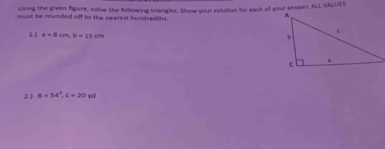 Using the given figure, solve the following triangles. Show your solution for each of your answer. ALL VALUES 
must be rounded off to the nearest hundredths. 
1.) a=8cm, b=15cm
2.) B=54°, c=20 yc