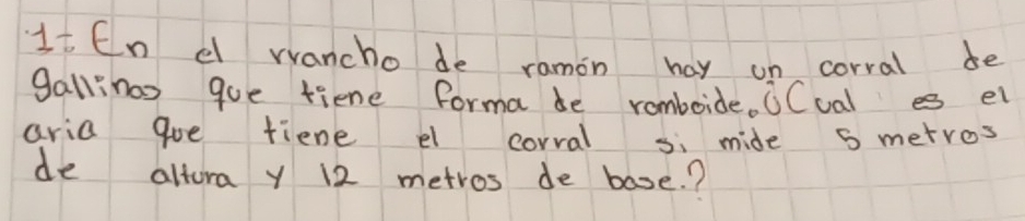 1t En dl vvancho de ramon hay un corral de 
gallinas que fiene forma be romboide. CCual es el 
aria goe tiene el corral si mide 5 metros
de altora y 12 metros de base.?