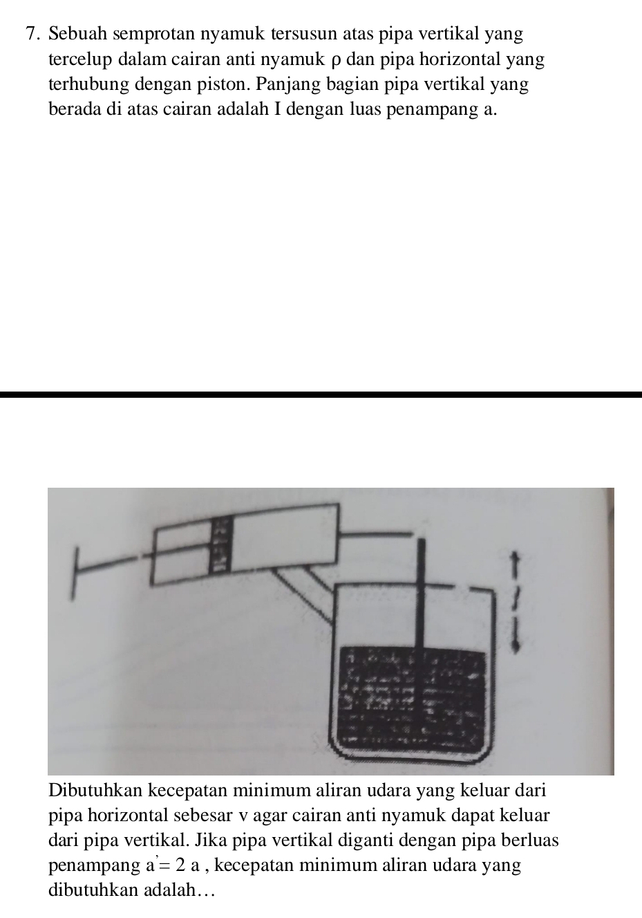 Sebuah semprotan nyamuk tersusun atas pipa vertikal yang 
tercelup dalam cairan anti nyamuk ρ dan pipa horizontal yang 
terhubung dengan piston. Panjang bagian pipa vertikal yang 
berada di atas cairan adalah I dengan luas penampang a. 
Dibutuhkan kecepatan minimum aliran udara yang keluar dari 
pipa horizontal sebesar v agar cairan anti nyamuk dapat keluar 
dari pipa vertikal. Jika pipa vertikal diganti dengan pipa berluas 
penampang a=2a , kecepatan minimum aliran udara yang 
dibutuhkan adalah…