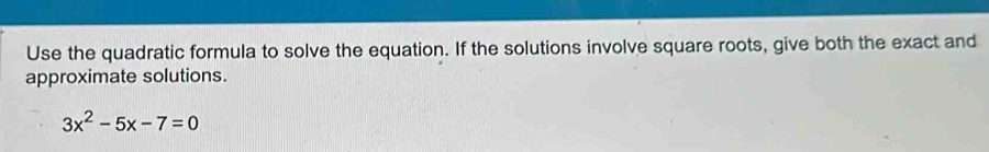 Use the quadratic formula to solve the equation. If the solutions involve square roots, give both the exact and 
approximate solutions.
3x^2-5x-7=0