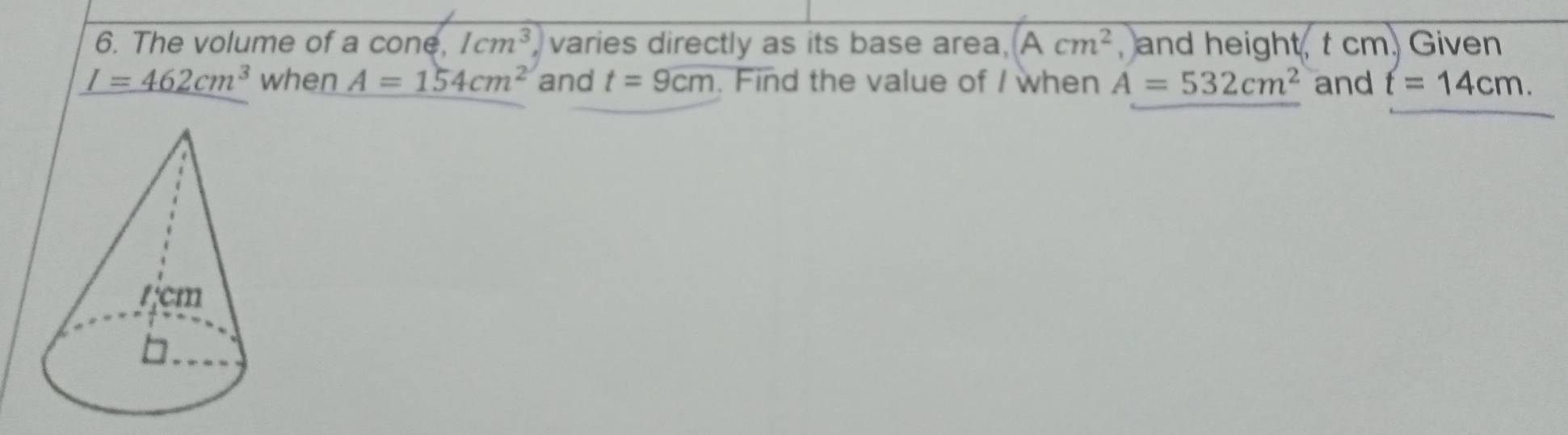 The volume of a cone, 1cm^3, varies directly as its base area, Acm^2 , and height, t cm. Given
I=462cm^3 when A=154cm^2 and t=9cm. Find the value of / when A=532cm^2 and t=14cm.