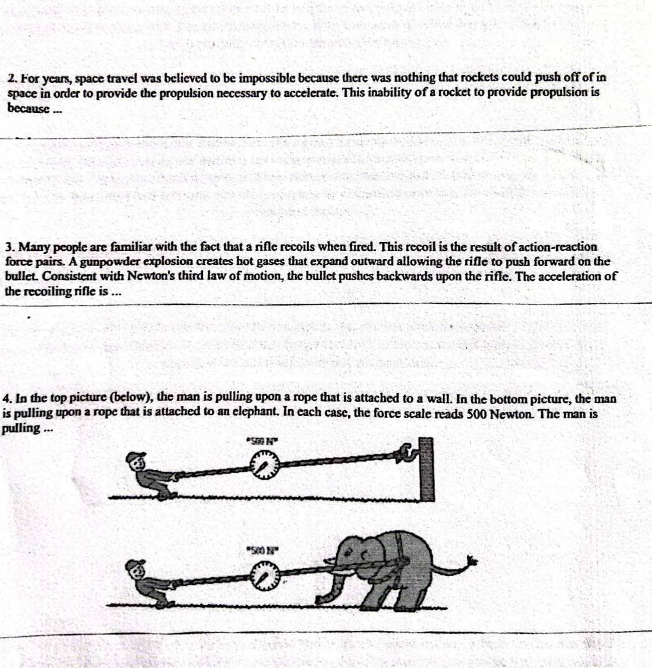 For years, space travel was believed to be impossible because there was nothing that rockets could push off of in
space in order to provide the propulsion necessary to accelerate. This inability of a rocket to provide propulsion is
because ...
3. Many people are familiar with the fact that a rifle recoils when fired. This recoil is the result of action-reaction
force pairs. A gunpowder explosion creates hot gases that expand outward allowing the rifle to push forward on the
bullet. Consistent with Newton's third law of motion, the bullet pushes backwards upon the rifle. The acceleration of
the recoiling rifle is ...
4. In the top picture (below), the man is pulling upon a rope that is attached to a wall. In the bottom picture, the man
is pulling upon a rope that is attached to an elephant. In each case, the force scale reads 500 Newton. The man is
pulling ...