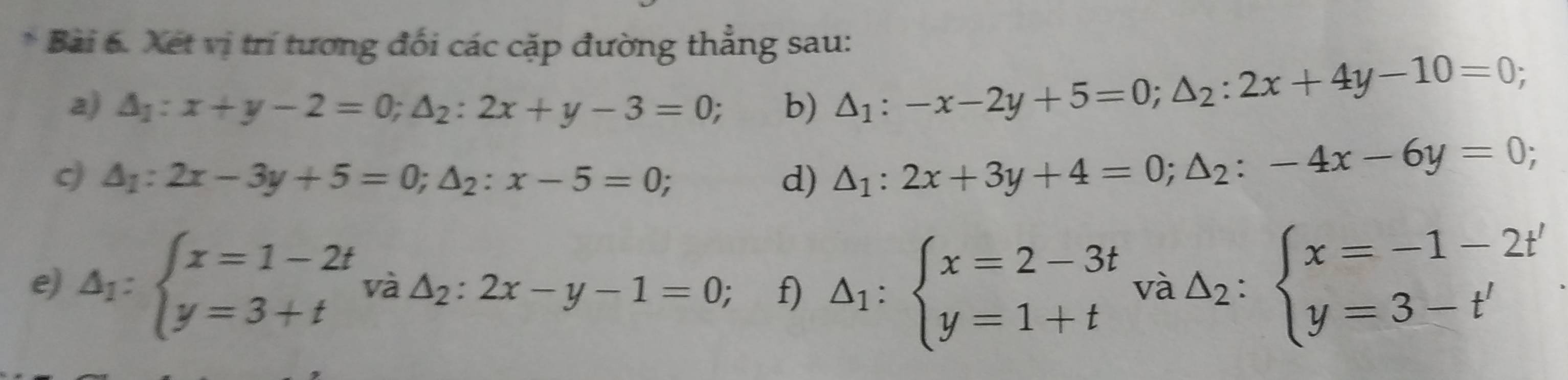 Xét vị trí tương đối các cặp đường thẳng sau: 
a) △ _1:x+y-2=0; △ _2:2x+y-3=0; b) △ _1:-x-2y+5=0; △ _2:2x+4y-10=0; 
c) △ _1:2x-3y+5=0; △ _2:x-5=0; d) △ _1:2x+3y+4=0; △ _2:-4x-6y=0; 
e) △ _1:beginarrayl x=1-2t y=3+tendarray. và △ _2:2x-y-1=0; f) △ _1:beginarrayl x=2-3t y=1+tendarray. và △ _2:beginarrayl x=-1-2t' y=3-t'endarray.