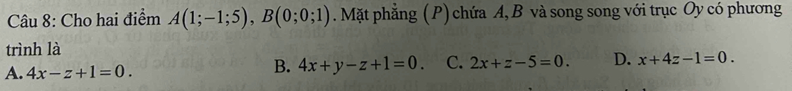 Cho hai điểm A(1;-1;5), B(0;0;1). Mặt phẳng (P) chứa A, B và song song với trục Oy có phương
trình là
A. 4x-z+1=0.
B. 4x+y-z+1=0. C. 2x+z-5=0. D. x+4z-1=0.