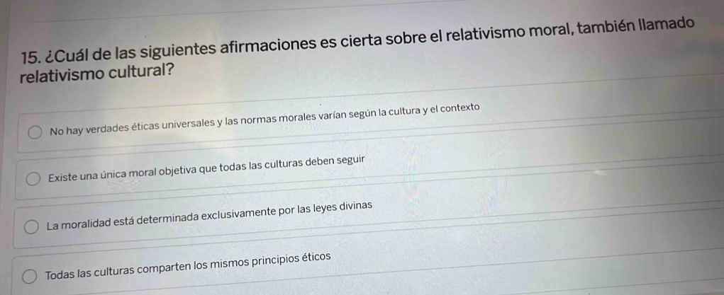 ¿Cuál de las siguientes afirmaciones es cierta sobre el relativismo moral, también llamado
relativismo cultural?
No hay verdades éticas universales y las normas morales varían según la cultura y el contexto
Existe una única moral objetiva que todas las culturas deben seguir
La moralidad está determinada exclusivamente por las leyes divinas
Todas las culturas comparten los mismos principios éticos