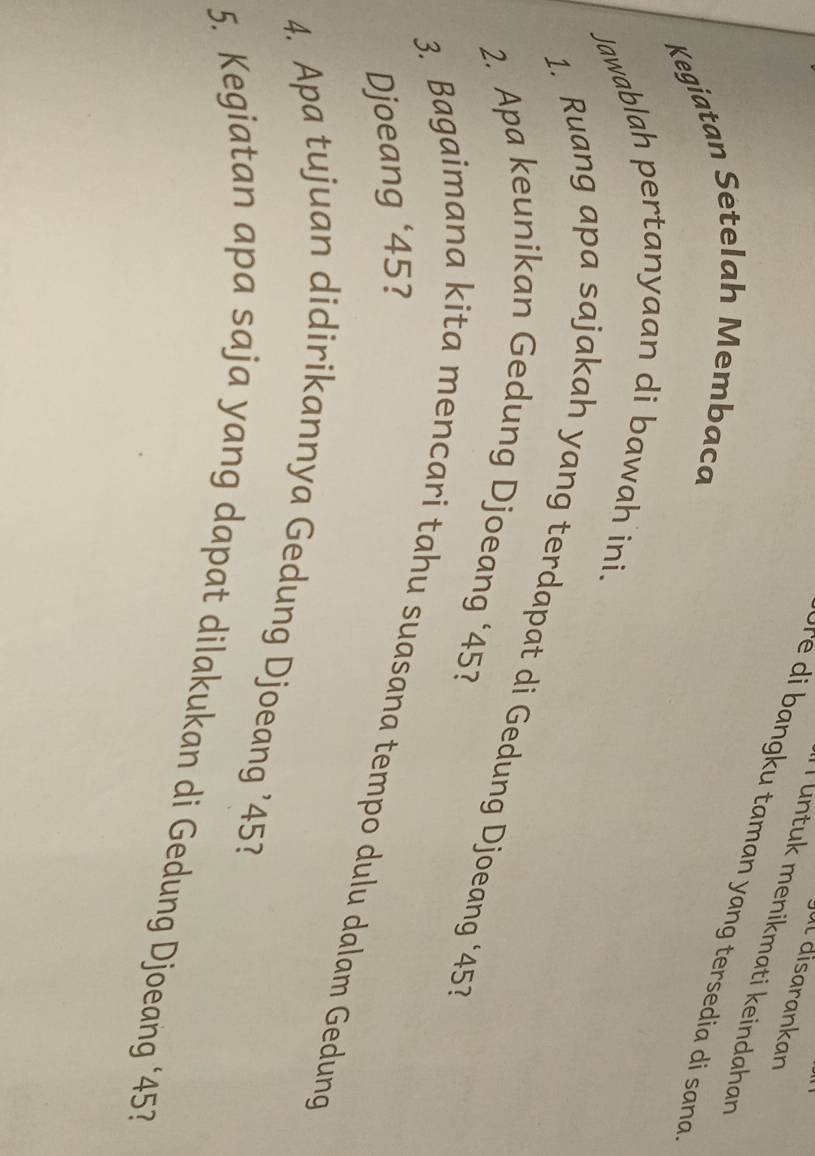 ul disarankan 
I untuk menikmati keindahan 
Ure di bangku taman yang tersedia di sana 
Kegiatan Setelah Membaca 
Jawablah pertanyaan di bawah ini. 
1. Ruang apa sajakah yang terdapat di Gedung Djoeang ‘ 45? 
2. Apa keunikan Gedung Djoeang ‘ 45? 
Djoeang ‘ 45? 
3. Bagaimana kita mencari tahu suasana tempo dulu dalam Gedung 
4. Apa tujuan didirikannya Gedung Djoeang ’ 45? 
5. Kegiatan apa saja yang dapat dilakukan di Gedung Djoeang ‘ 45?