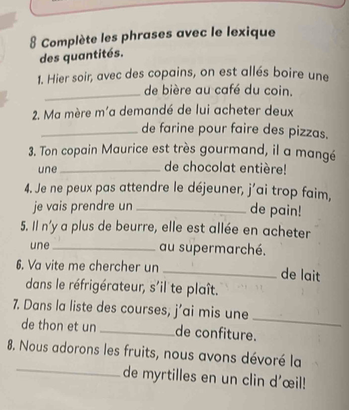 Complète les phrases avec le lexique 
des quantités. 
1. Hier soir, avec des copains, on est allés boire une 
_de bière au café du coin. 
2. Ma mère m'a demandé de lui acheter deux 
_de farine pour faire des pizzas. 
3. Ton copain Maurice est très gourmand, il a mangé 
une_ 
de chocolat entière! 
4. Je ne peux pas attendre le déjeuner, j’ai trop faim, 
je vais prendre un_ 
de pain! 
5. Il n'y a plus de beurre, elle est allée en acheter 
une_ au supermarché. 
6. Va vite me chercher un 
_de lait 
dans le réfrigérateur, s'il te plaît. 
_ 
7. Dans la liste des courses, j’ai mis une 
de thon et un _de confiture. 
_ 
8. Nous adorons les fruits, nous avons dévoré la 
de myrtilles en un clin d'œil!