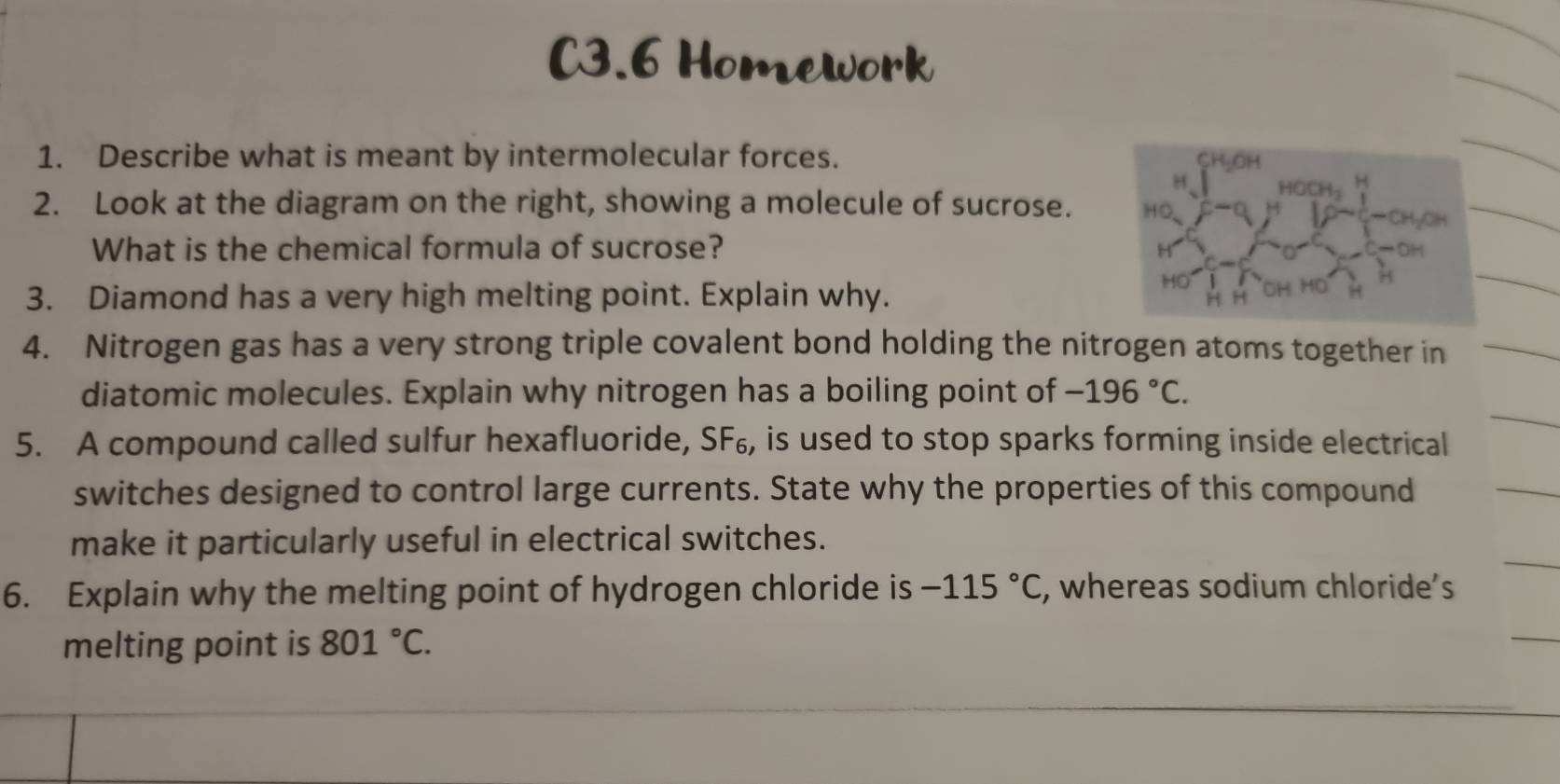 C3.6 Homework 
1. Describe what is meant by intermolecular forces. 
2. Look at the diagram on the right, showing a molecule of sucrose. 
What is the chemical formula of sucrose? 
3. Diamond has a very high melting point. Explain why. 
4. Nitrogen gas has a very strong triple covalent bond holding the nitrogen atoms together in 
diatomic molecules. Explain why nitrogen has a boiling point of -196°C. 
5. A compound called sulfur hexafluoride, SF₆, is used to stop sparks forming inside electrical 
switches designed to control large currents. State why the properties of this compound 
make it particularly useful in electrical switches. 
6. Explain why the melting point of hydrogen chloride is -115°C , whereas sodium chloride’s 
melting point is 801°C.