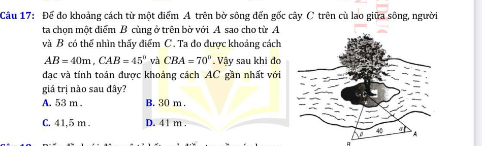 Để đo khoảng cách từ một điểm A trên bờ sông đến gốc cây C trên cù lao giữa sông, người
ta chọn một điểm B cùng ở trên bờ với A sao cho từ A
và B có thể nhìn thấy điểm C. Ta đo được khoảng cách
AB=40m, CAB=45° và CBA=70° Vậy sau khi đo
đạc và tính toán được khoảng cách AC gần nhất với
giá trị nào sau đây?
A. 53 m. B. 30 m.
C. 41,5 m. D. 41 m.
R