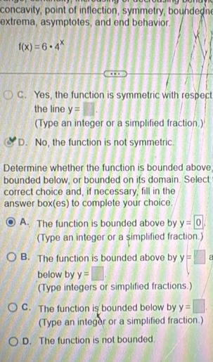 concavity, point of inflection, symmetry, boundedn
extrema, asymptotes, and end behavior.
f(x)=6· 4^x
C. Yes, the function is symmetric with respect
the line y=□. 
(Type an integer or a simplified fraction.)
D. No, the function is not symmetric.
Determine whether the function is bounded above,
bounded below, or bounded on its domain. Select
correct choice and, if necessary, fill in the
answer box(es) to complete your choice.
A. The function is bounded above by y=0
(Type an integer or a simplified fraction.)
B. The function is bounded above by y=□ a
below by y=□
(Type integers or simplified fractions.)
C. The function is bounded below by y=□. 
(Type an integer or a simplified fraction.)
D. The function is not bounded.